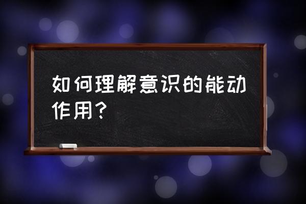 如何理解意识的能动作用？ 如何理解意识的能动作用？