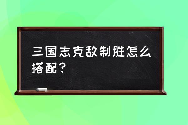 三国志克敌制胜怎么搭配？ 三国志克敌制胜怎么搭配？