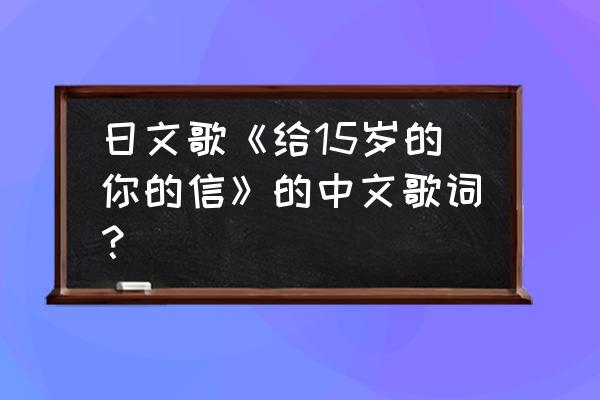 日文歌《给15岁的你的信》的中文歌词？ 日文歌《给15岁的你的信》的中文歌词？