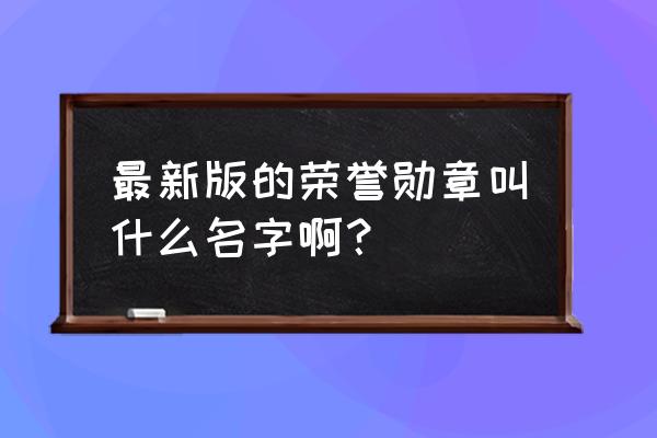 最新版的荣誉勋章叫什么名字啊？ 最新版的荣誉勋章叫什么名字啊？