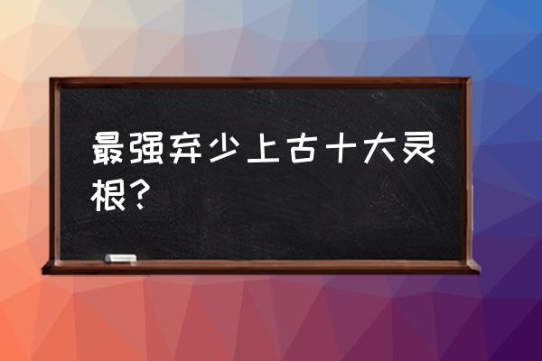 最强弃少上古十大灵根？ 最强弃少上古十大灵根？