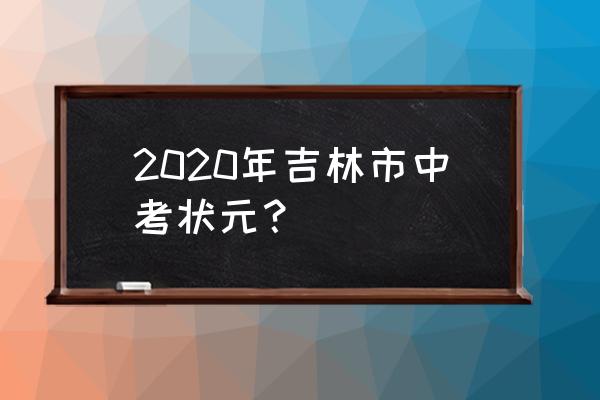 2020年吉林市中考状元？ 2020年吉林市中考状元？