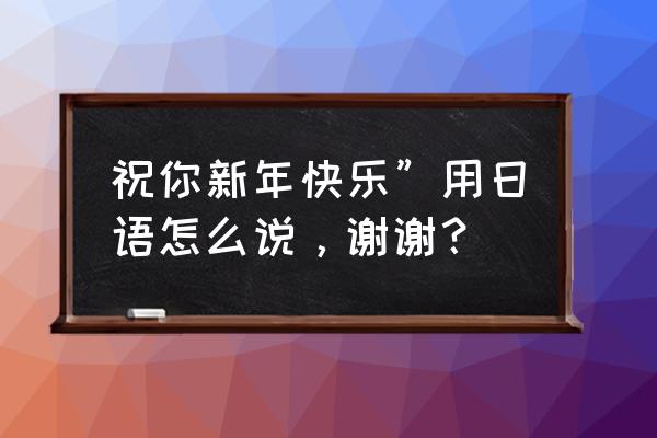 祝你新年快乐”用日语怎么说，谢谢？ 祝你新年快乐”用日语怎么说，谢谢？