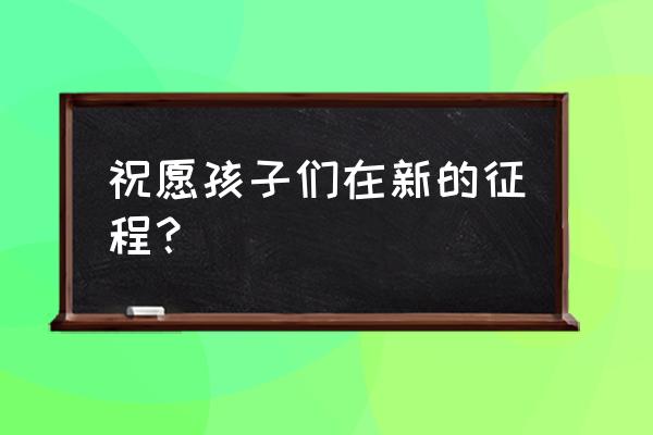 祝愿孩子们在新的征程？ 祝愿孩子们在新的征程？