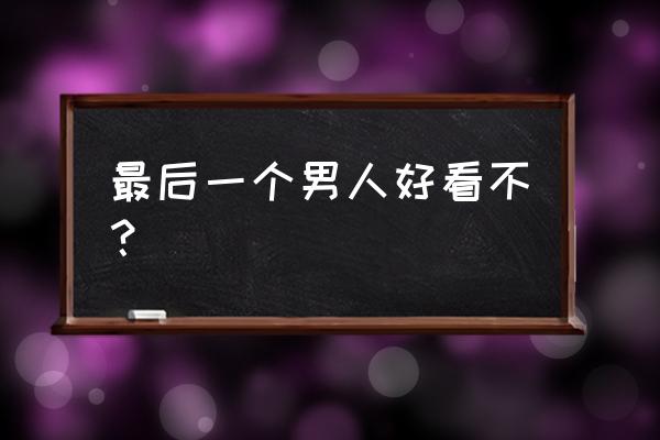 最后一个男人好看不？ 最后一个男人好看不？