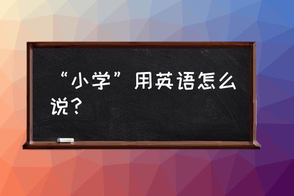 “小学”用英语怎么说？ “小学”用英语怎么说？