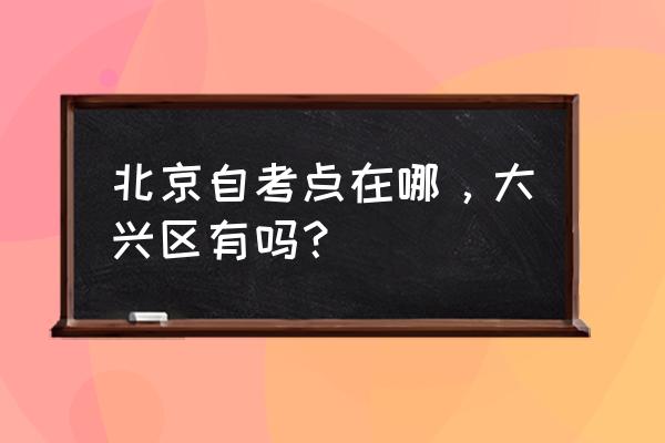 北京自考点在哪，大兴区有吗？ 北京自考点在哪，大兴区有吗？