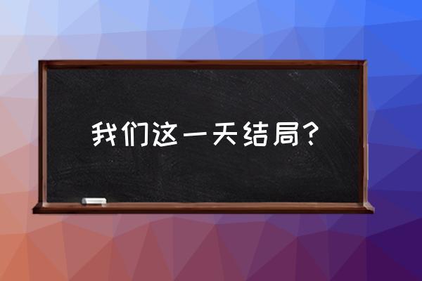 我们这一天结局？ 我们这一天结局？