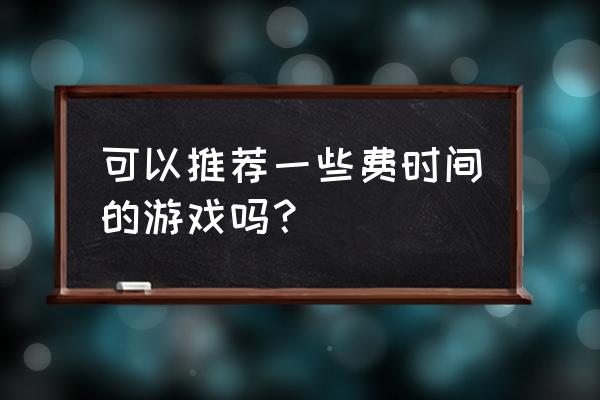 可以推荐一些费时间的游戏吗？ 可以推荐一些费时间的游戏吗？