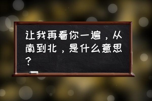 让我再看你一遍，从南到北，是什么意思？ 让我再看你一遍，从南到北，是什么意思？