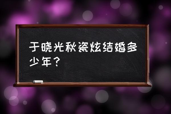 于晓光秋瓷炫结婚多少年？ 于晓光秋瓷炫结婚多少年？