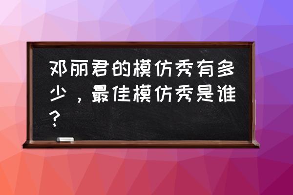 邓丽君的模仿秀有多少，最佳模仿秀是谁？ 邓丽君的模仿秀有多少，最佳模仿秀是谁？