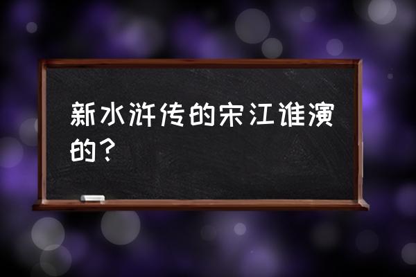 新水浒传的宋江谁演的？ 新水浒传的宋江谁演的？