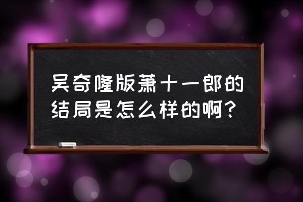 吴奇隆版萧十一郎的结局是怎么样的啊？ 吴奇隆版萧十一郎的结局是怎么样的啊？