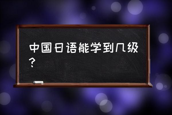 中国日语能学到几级？ 中国日语能学到几级？