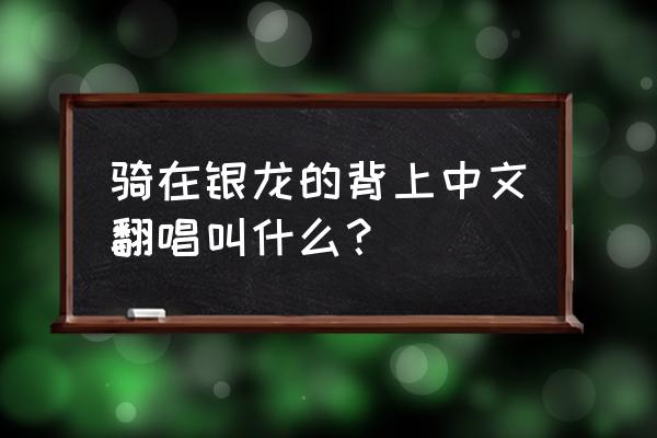 骑在银龙的背上中文翻唱叫什么？ 骑在银龙的背上中文翻唱叫什么？