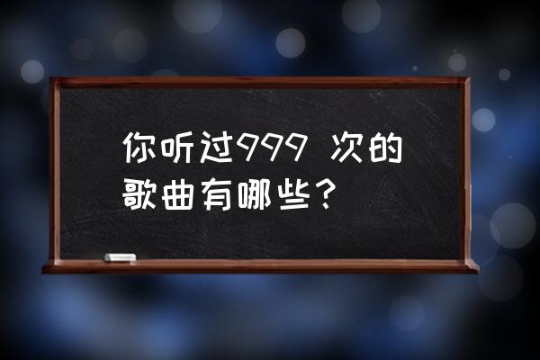 你听过999,次的歌曲有哪些？ 你听过999 次的歌曲有哪些？