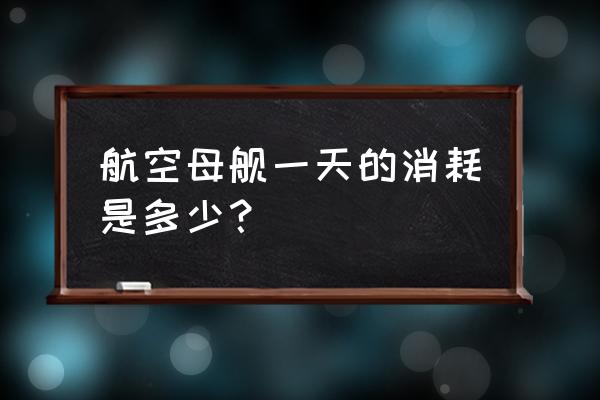 航空母舰一天的消耗是多少？ 航空母舰一天的消耗是多少？