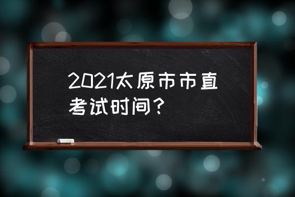 太原市直考试时间 2021太原市市直考试时间？