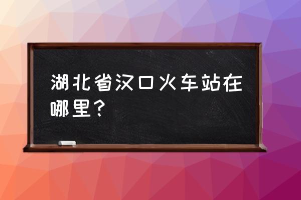 武汉汉口火车站地址 湖北省汉口火车站在哪里？