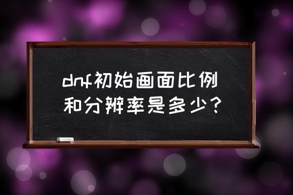 dnf最高分辨率 dnf初始画面比例和分辨率是多少？