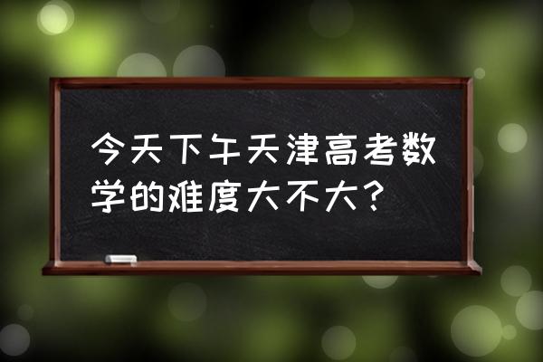 今天高考数学 今天下午天津高考数学的难度大不大？