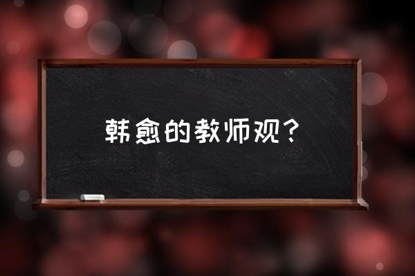 关于老师的著名文章 韩愈的教师观？