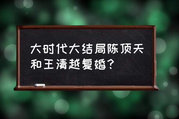 大时代最后陈顶天怎么样了 大时代大结局陈顶天和王清越复婚？