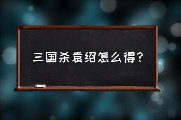 三国杀袁绍怎么获得 三国杀袁绍怎么得？