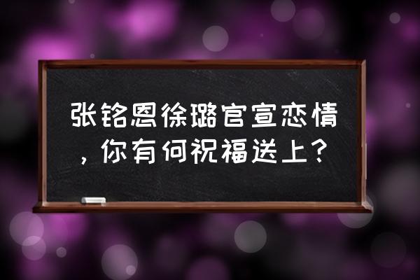 张铭恩徐璐在一起了吗 张铭恩徐璐官宣恋情，你有何祝福送上？