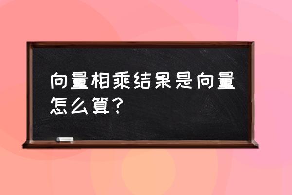 向量相乘结果是数还是向量 向量相乘结果是向量怎么算？