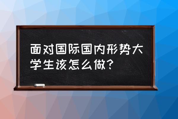 中国最新国际形势 面对国际国内形势大学生该怎么做？