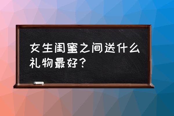 适合送女闺蜜的礼物 女生闺蜜之间送什么礼物最好？