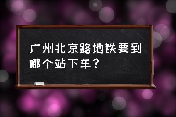 北京路步行街地铁站 广州北京路地铁要到哪个站下车？