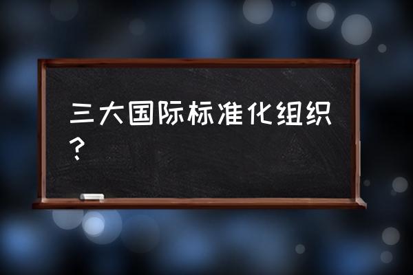 什么是国际标准化组织 三大国际标准化组织？