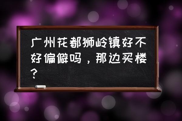 花都狮岭镇是不是很乱 广州花都狮岭镇好不好偏僻吗，那边买楼？