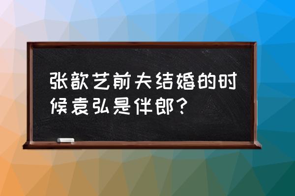 张歆艺前夫和袁弘 张歆艺前夫结婚的时候袁弘是伴郎？