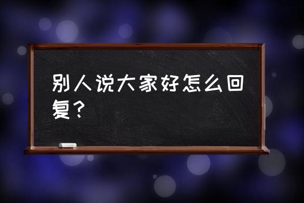 大家好才是真的好怎么回 别人说大家好怎么回复？