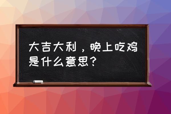 大吉大利咱们晚上去吃鸡 大吉大利，晚上吃鸡是什么意思？