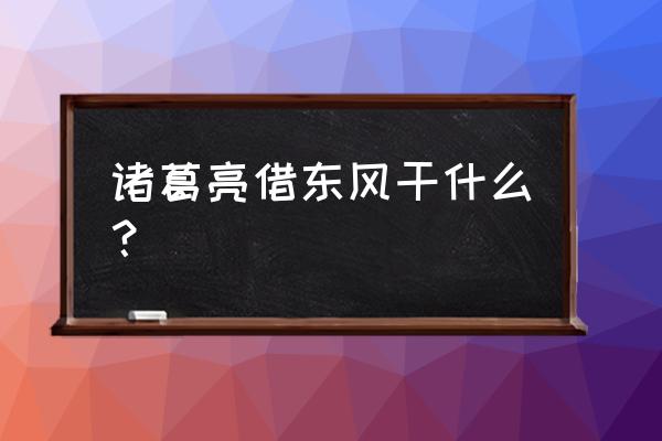 孔明借东风一一 诸葛亮借东风干什么？