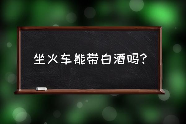 现在坐火车能带白酒吗 坐火车能带白酒吗?