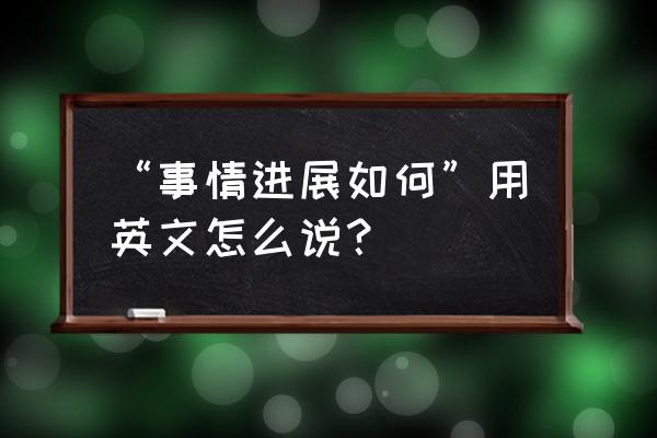 事情进展英文 “事情进展如何”用英文怎么说？