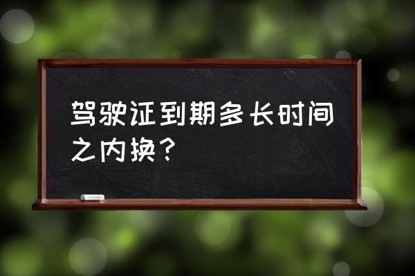 驾驶证到期了多久必须换 驾驶证到期多长时间之内换？