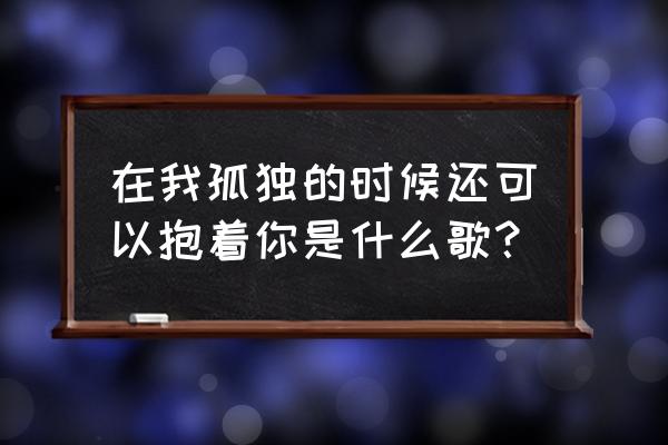 在孤独的时候还可以抱着你 在我孤独的时候还可以抱着你是什么歌？