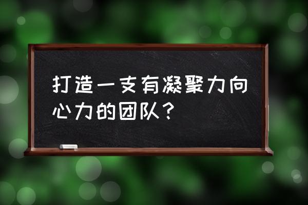 如何让团队更有凝聚力 打造一支有凝聚力向心力的团队？