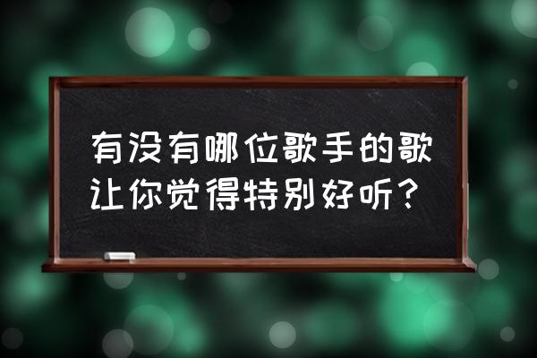 好听的歌手名字 有没有哪位歌手的歌让你觉得特别好听？