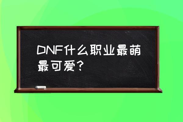 地下城连萌人物 DNF什么职业最萌最可爱？