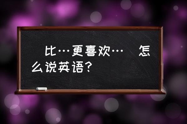 更喜欢英文 （比…更喜欢…）怎么说英语？