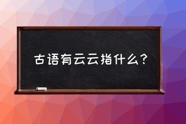 古语有云云是什么意思 古语有云云指什么？