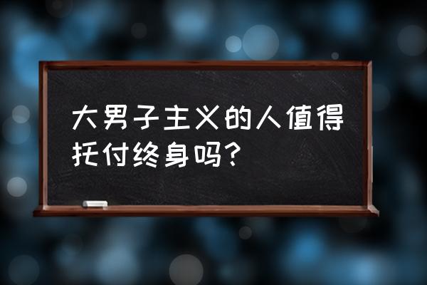 大阴阳真经好看吗 大男子主义的人值得托付终身吗？